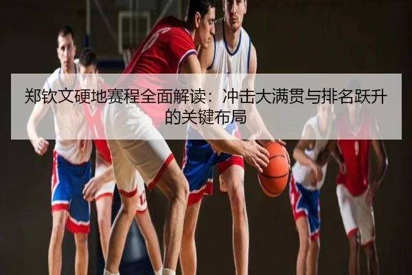 郑钦文硬地赛程全面解读：冲击大满贯与排名跃升的关键布局