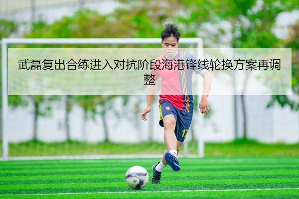 武磊复出合练进入对抗阶段海港锋线轮换方案再调整