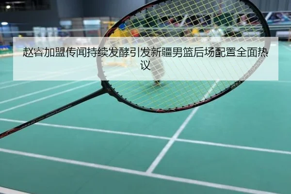 赵睿加盟传闻持续发酵引发新疆男篮后场配置全面热议