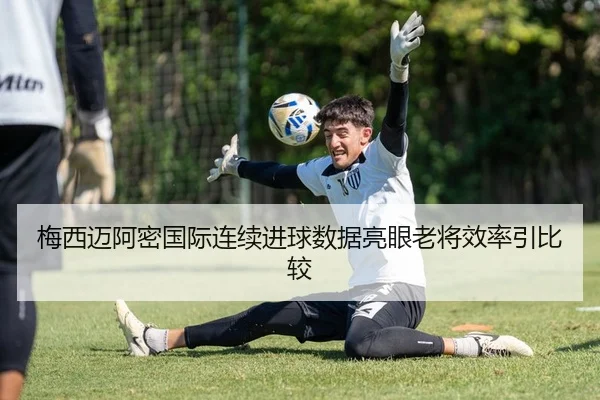 梅西迈阿密国际连续进球数据亮眼老将效率引比较