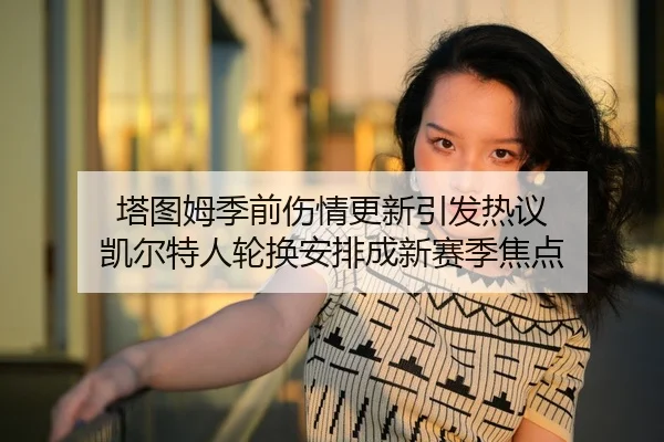 塔图姆季前伤情更新引发热议 凯尔特人轮换安排成新赛季焦点
