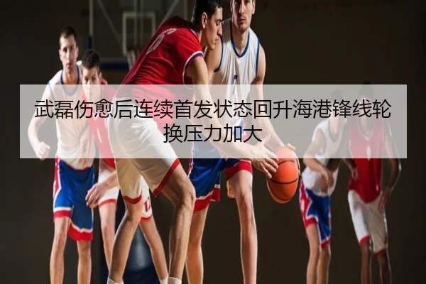 武磊伤愈后连续首发状态回升海港锋线轮换压力加大