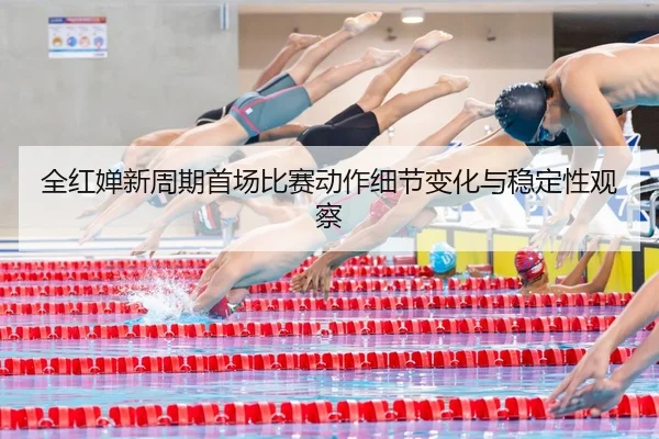 全红婵新周期首场比赛动作细节变化与稳定性观察