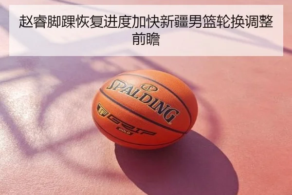 赵睿脚踝恢复进度加快新疆男篮轮换调整前瞻